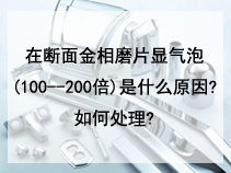 在断面金相磨片显气泡(100--200倍)是什么原因?如何处理?