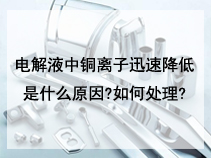 电解液中铜离子迅速降低是什么原因?如何处理?