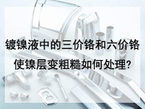 镀镍液中的三价铬和六价铬使镍层变粗糙如何处理?